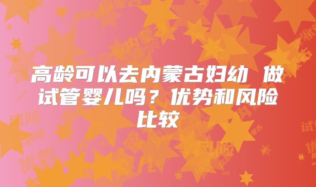 高龄可以去内蒙古妇幼 做试管婴儿吗?优势和风险比较