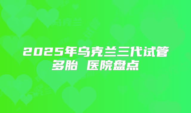2025年乌克兰三代试管多胎 医院盘点