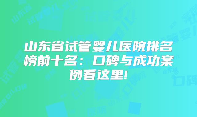 山东省试管婴儿医院排名榜前十名:口碑与成功案例看这里!
