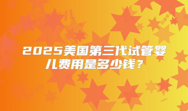 2025美国第三代试管婴儿费用是多少钱？