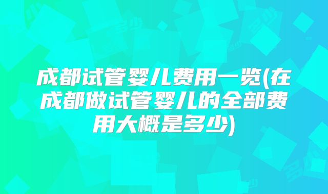 成都试管婴儿费用一览(在成都做试管婴儿的全部费用大概是多少)