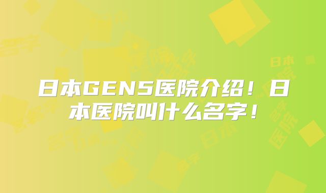 日本GEN5医院介绍!日本医院叫什么名字!