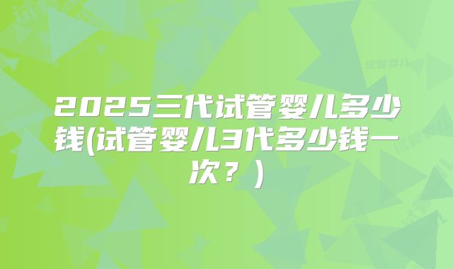 2025三代试管婴儿多少钱(试管婴儿3代多少钱一次?)