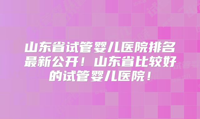 山东省试管婴儿医院排名最新公开！山东省比较好的试管婴儿医院！