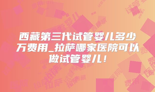 西藏第三代试管婴儿多少万费用_拉萨哪家医院可以做试管婴儿！