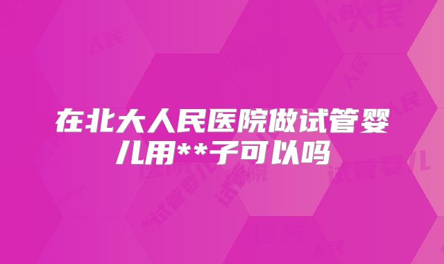 在北大人民医院做试管婴儿用**子可以吗