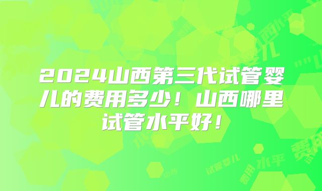 2024山西第三代试管婴儿的费用多少！山西哪里试管水平好！
