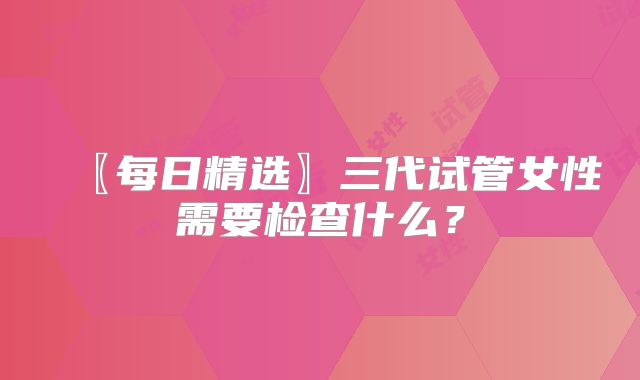〖每日精选〗三代试管女性需要检查什么？
