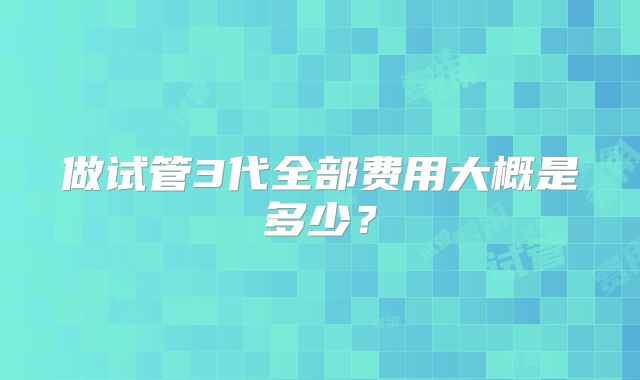 做试管3代全部费用大概是多少？