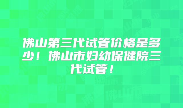 佛山第三代试管价格是多少!佛山市妇幼保健院三代试管!