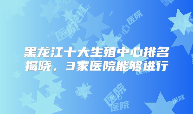 黑龙江十大生殖中心排名揭晓,3家医院能够进行