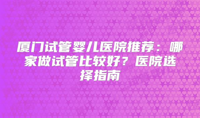 厦门试管婴儿医院推荐：哪家做试管比较好？医院选择指南