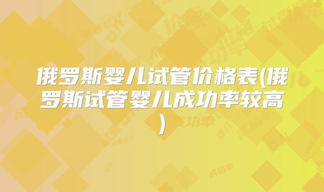 俄罗斯婴儿试管价格表(俄罗斯试管婴儿成功率较高)