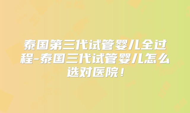 泰国第三代试管婴儿全过程-泰国三代试管婴儿怎么选对医院!