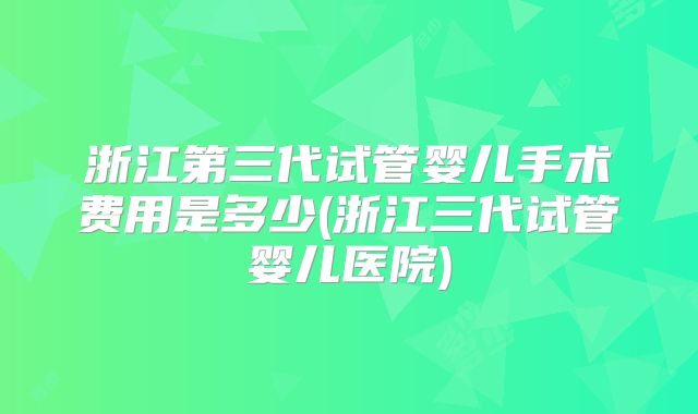 浙江第三代试管婴儿手术费用是多少(浙江三代试管婴儿医院)