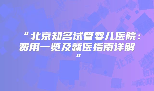 “北京知名试管婴儿医院：费用一览及就医指南详解”