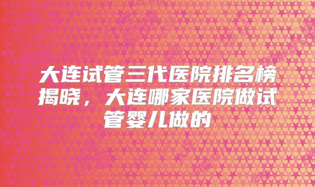 大连试管三代医院排名榜揭晓，大连哪家医院做试管婴儿做的