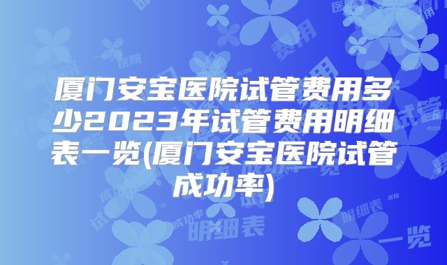 厦门安宝医院试管费用多少2023年试管费用明细表一览(厦门安宝医院试管成功率)