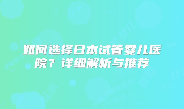 如何选择日本试管婴儿医院？详细解析与推荐