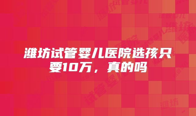 潍坊试管婴儿医院选孩只要10万，真的吗