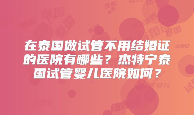 在泰国做试管不用结婚证的医院有哪些？杰特宁泰国试管婴儿医院如何？