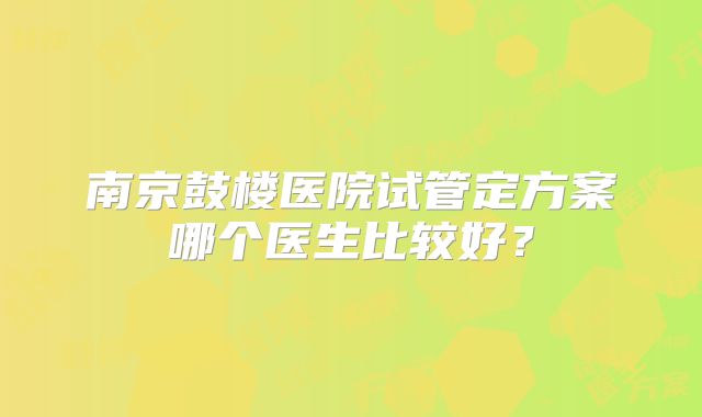 南京鼓楼医院试管定方案哪个医生比较好?