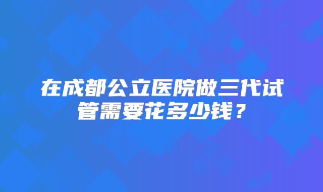 在成都公立医院做三代试管需要花多少钱？