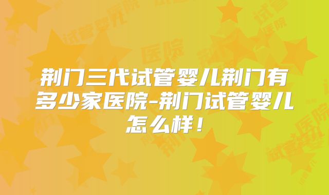 荆门三代试管婴儿荆门有多少家医院-荆门试管婴儿怎么样！