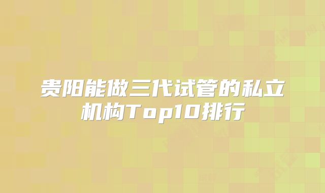 贵阳能做三代试管的私立机构Top10排行