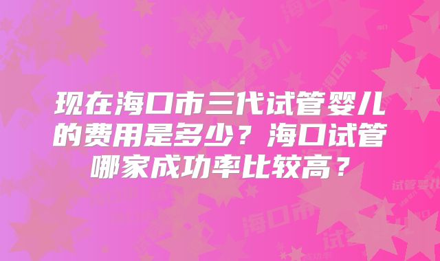 现在海口市三代试管婴儿的费用是多少？海口试管哪家成功率比较高？