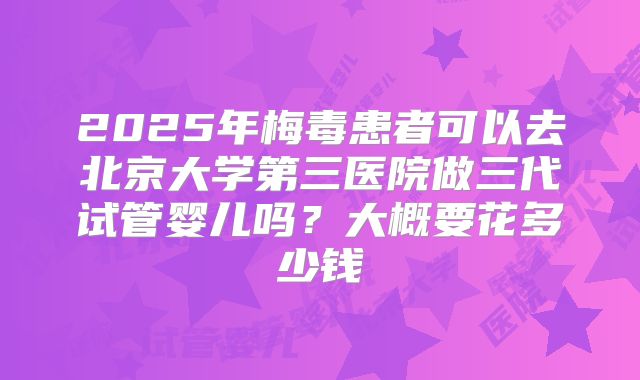 2025年梅毒患者可以去北京大学第三医院做三代试管婴儿吗?大概要花多少钱