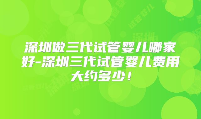 深圳做三代试管婴儿哪家好-深圳三代试管婴儿费用大约多少!