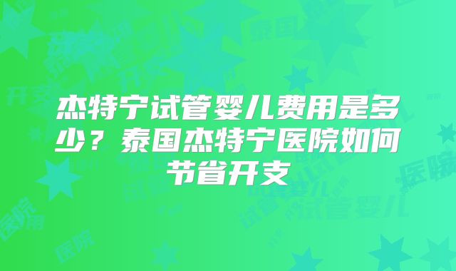 杰特宁试管婴儿费用是多少？泰国杰特宁医院如何节省开支