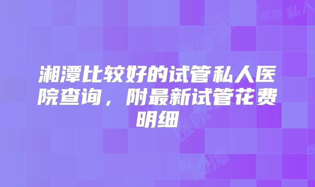 湘潭比较好的试管私人医院查询，附最新试管花费明细