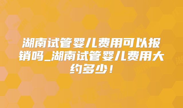 湖南试管婴儿费用可以报销吗_湖南试管婴儿费用大约多少!