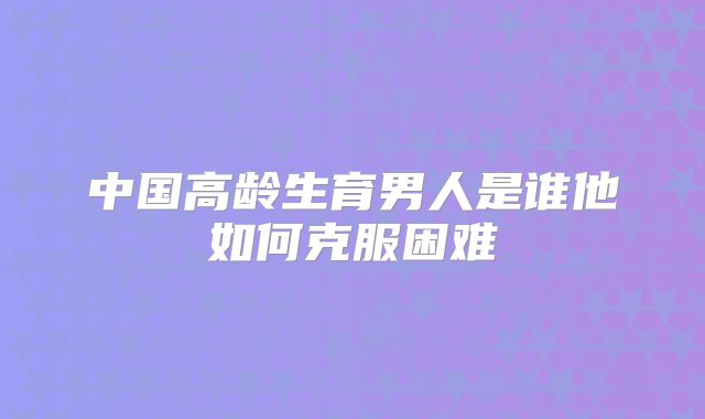 中国高龄生育男人是谁他如何克服困难
