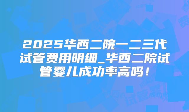 2025华西二院一二三代试管费用明细_华西二院试管婴儿成功率高吗!