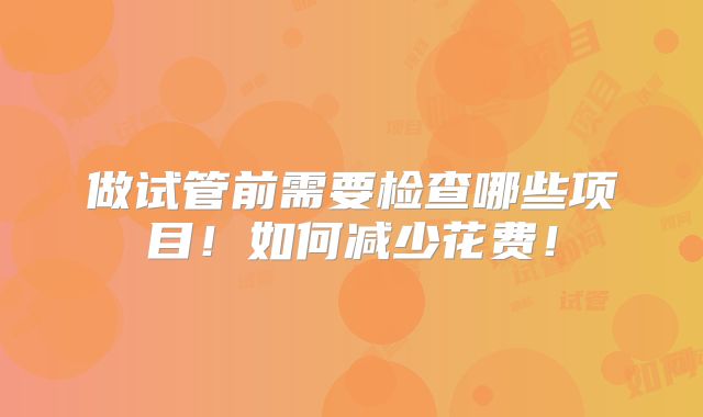 做试管前需要检查哪些项目!如何减少花费!