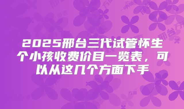 2025邢台三代试管怀生个小孩收费价目一览表,可以从这几个方面下手