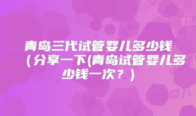 青岛三代试管婴儿多少钱（分享一下(青岛试管婴儿多少钱一次？)