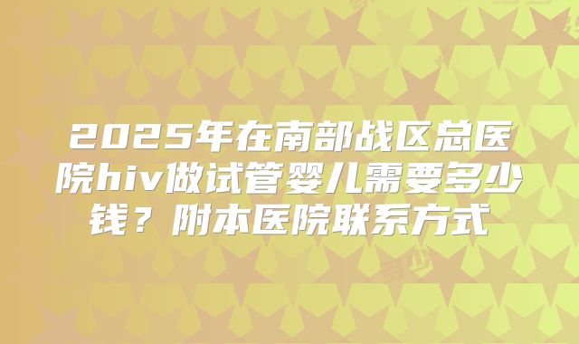 2025年在南部战区总医院hiv做试管婴儿需要多少钱?附本医院联系方式