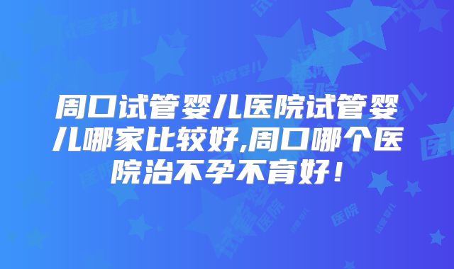 周口试管婴儿医院试管婴儿哪家比较好,周口哪个医院治不孕不育好!