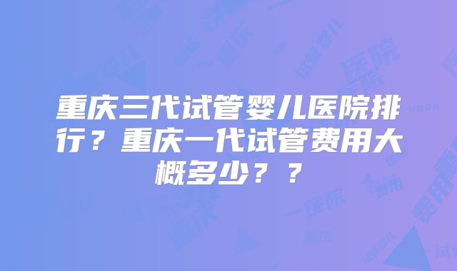 重庆三代试管婴儿医院排行?重庆一代试管费用大概多少??