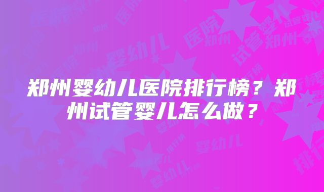 郑州婴幼儿医院排行榜?郑州试管婴儿怎么做?
