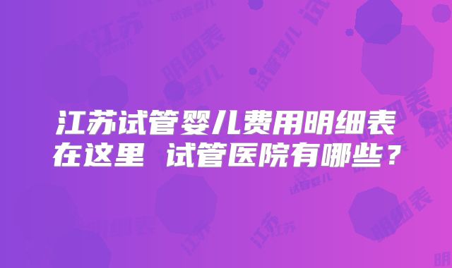 江苏试管婴儿费用明细表在这里 试管医院有哪些？