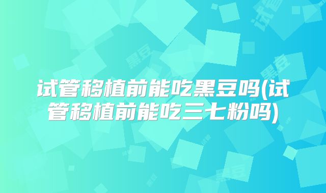 试管移植前能吃黑豆吗(试管移植前能吃三七粉吗)