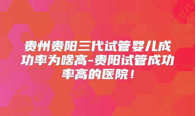 贵州贵阳三代试管婴儿成功率为啥高-贵阳试管成功率高的医院！