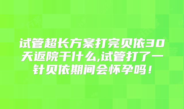 试管超长方案打完贝依30天返院干什么,试管打了一针贝依期间会怀孕吗!