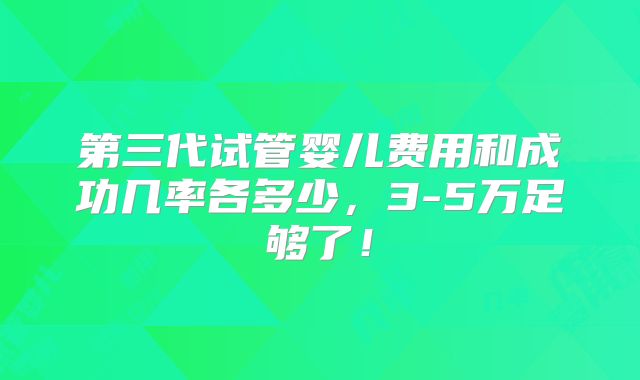 第三代试管婴儿费用和成功几率各多少，3-5万足够了！