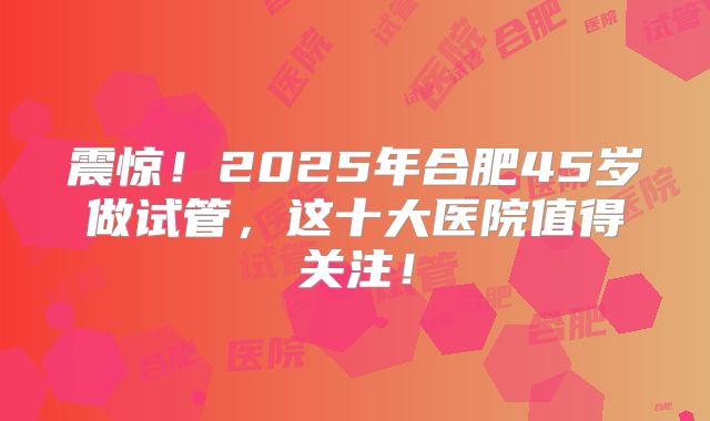 震惊!2025年合肥45岁做试管,这十大医院值得关注!